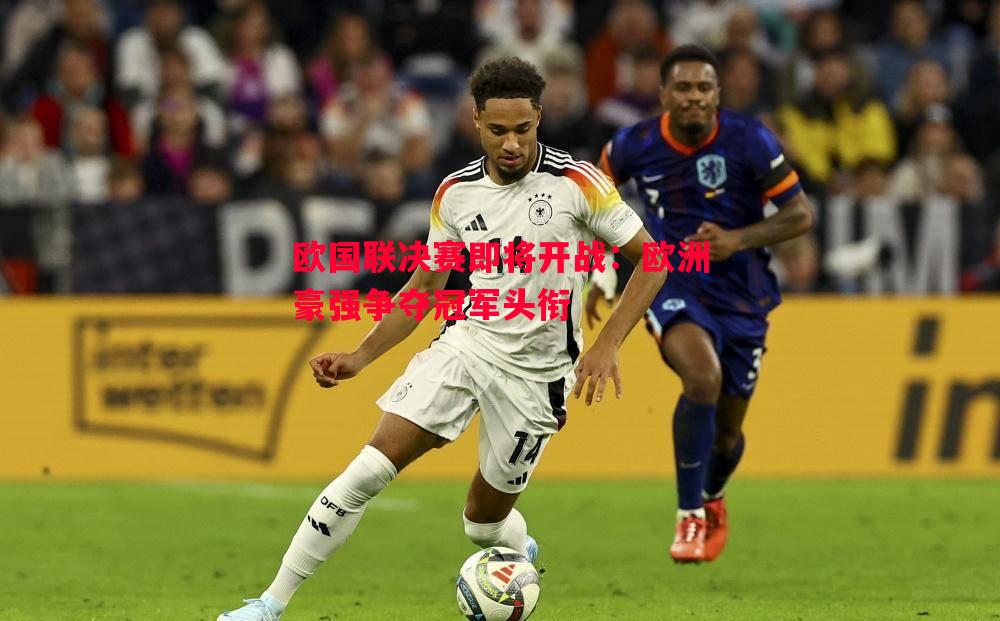 欧国联决赛即将开战:欧洲豪强争夺冠军头衔 欧国联决赛即将开战:欧洲豪强争夺冠军头衔