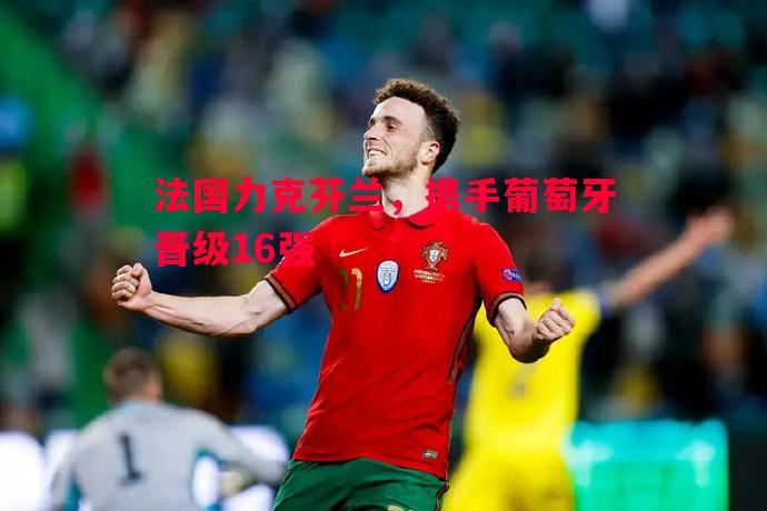 法国力克芬兰,携手葡萄牙晋级16强 法国力克芬兰,携手葡萄牙晋级16强