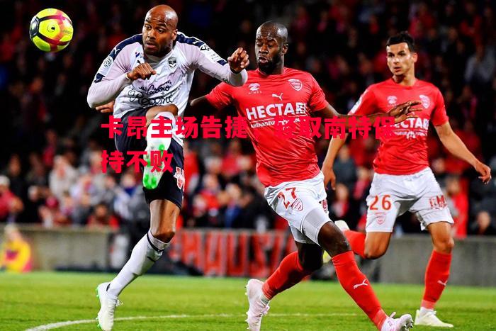 卡昂主场告捷,轻取南特保持不败 卡昂主场告捷,轻取南特保持不败