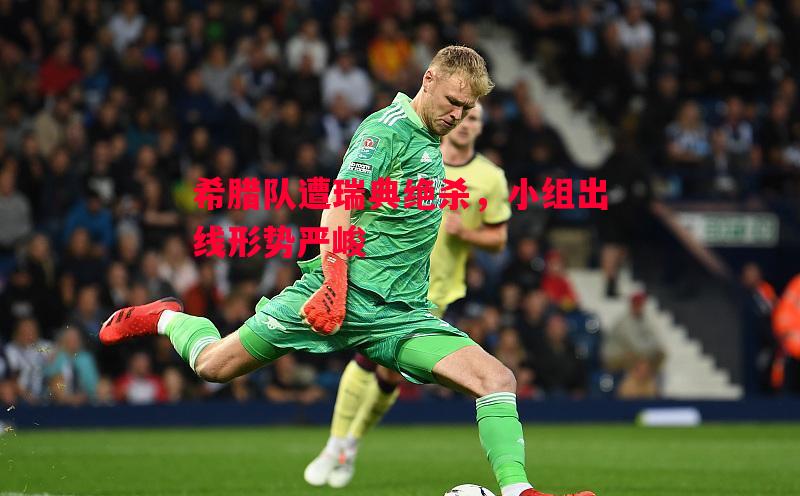 希腊队遭瑞典绝杀,小组出线形势严峻 希腊队遭瑞典绝杀,小组出线形势严峻