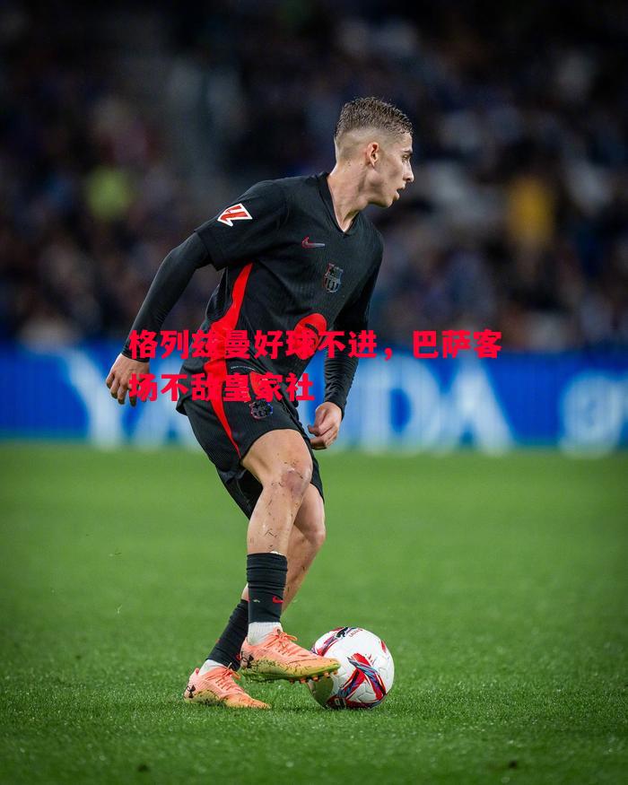 格列兹曼好球不进,巴萨客场不敌皇家社 格列兹曼好球不进,巴萨客场不敌皇家社