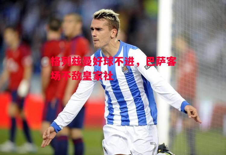 格列兹曼好球不进,巴萨客场不敌皇家社 格列兹曼好球不进,巴萨客场不敌皇家社