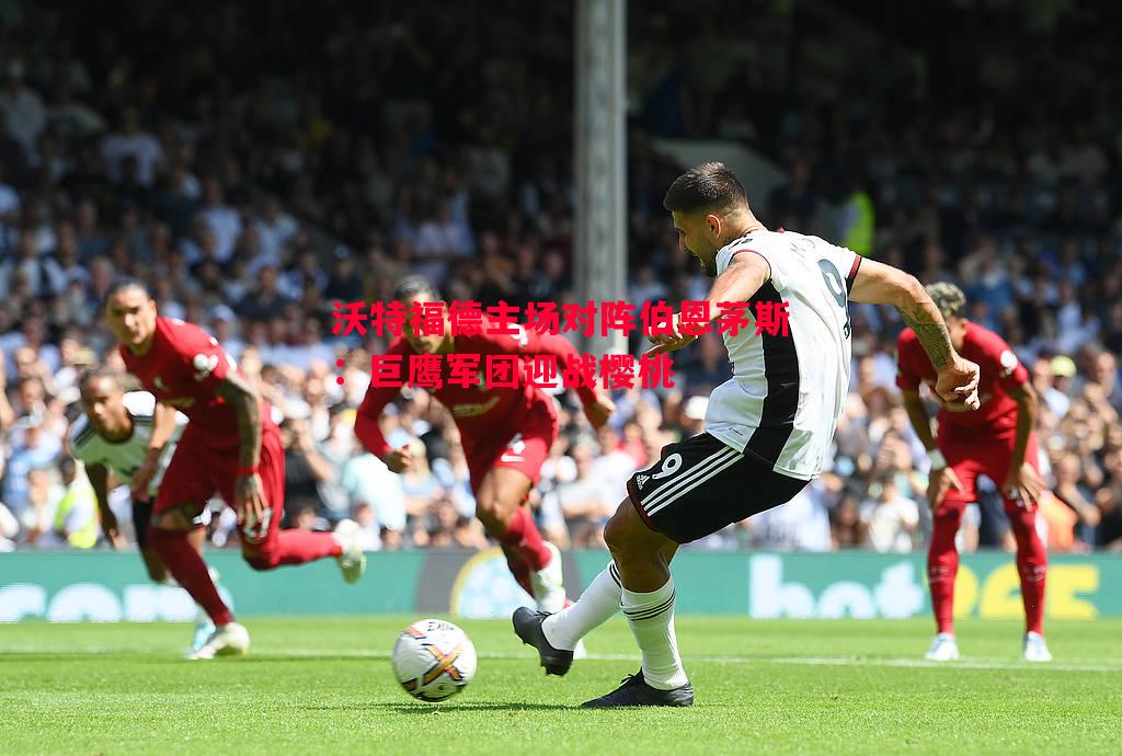 沃特福德主场对阵伯恩茅斯:巨鹰军团迎战樱桃 沃特福德主场对阵伯恩茅斯:巨鹰军团迎战樱桃