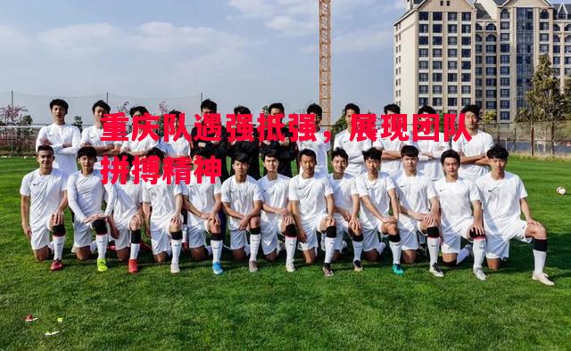 重庆队遇强抵强,展现团队拼搏精神 重庆队遇强抵强,展现团队拼搏精神