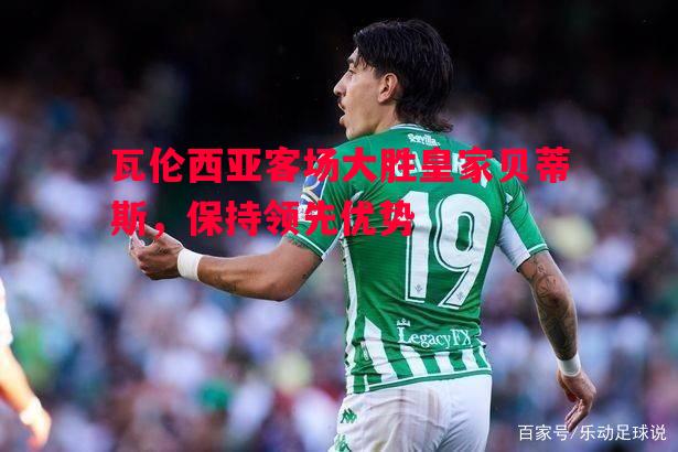 德信体育-瓦伦西亚客场大胜皇家贝蒂斯，保持领先优势