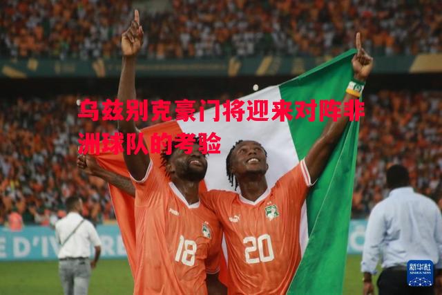 乌兹别克豪门将迎来对阵非洲球队的考验 乌兹别克豪门将迎来对阵非洲球队的考验