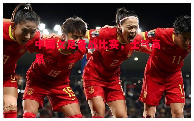 德信体育app下载-中国女足备战比赛，士气高昂